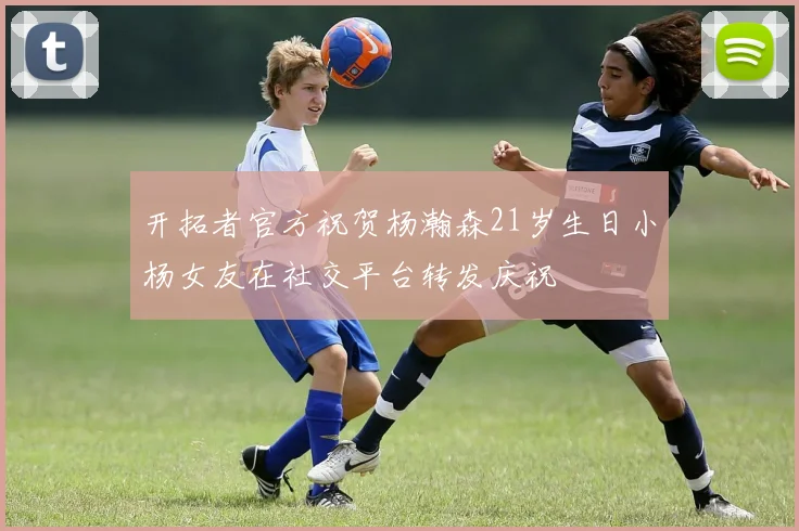开拓者官方祝贺杨瀚森21岁生日小杨女友在社交平台转发庆祝