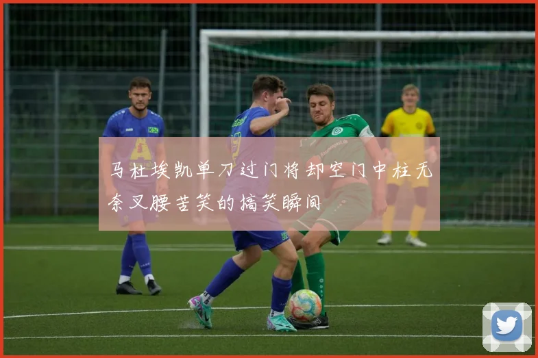 马杜埃凯单刀过门将却空门中柱无奈叉腰苦笑的搞笑瞬间