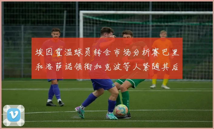 埃因霍温球员转会市场分析赛巴里和洛萨诺领衔加克波等人紧随其后