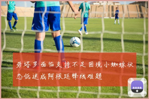 劳塔罗面临支持不足困境小蜘蛛状态低迷成阿根廷锋线难题