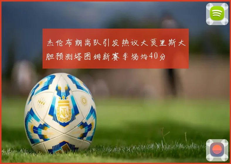 杰伦布朗离队引发热议大莫里斯大胆预测塔图姆新赛季场均40分