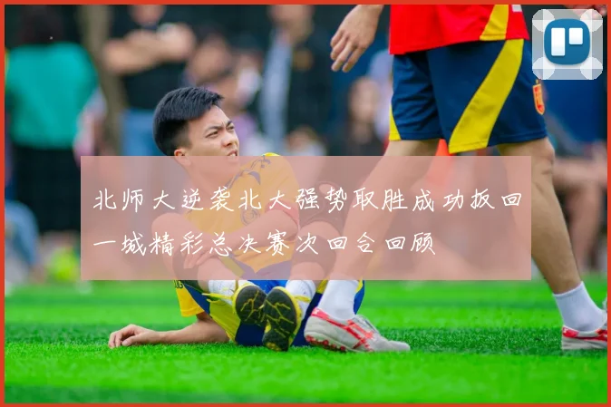 北师大逆袭北大强势取胜成功扳回一城精彩总决赛次回合回顾