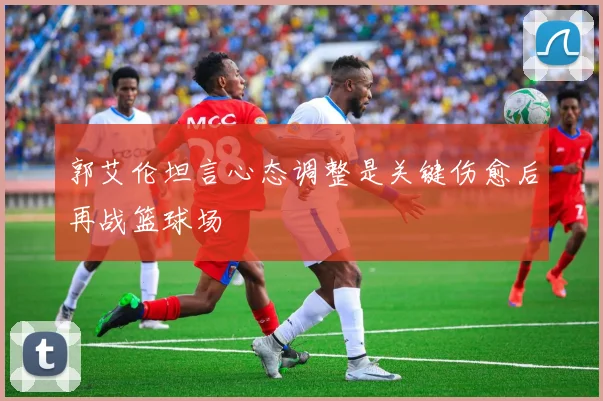郭艾伦坦言心态调整是关键伤愈后再战篮球场