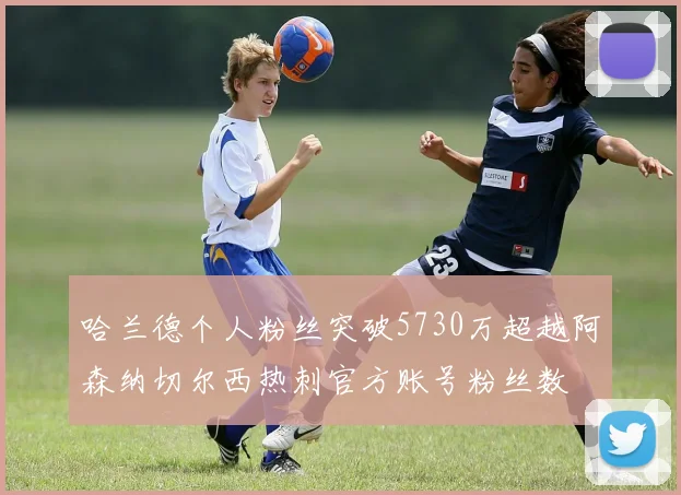 哈兰德个人粉丝突破5730万超越阿森纳切尔西热刺官方账号粉丝数