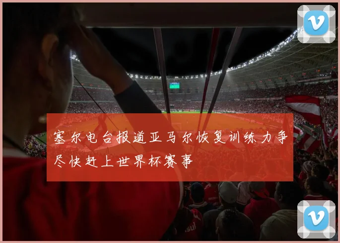 塞尔电台报道亚马尔恢复训练力争尽快赶上世界杯赛事